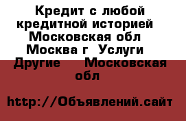 Кредит с любой кредитной историей - Московская обл., Москва г. Услуги » Другие   . Московская обл.